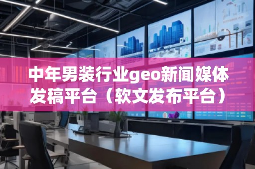 中年男装行业geo新闻媒体发稿平台（软文发布平台）