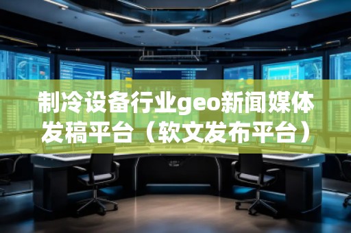 制冷设备行业geo新闻媒体发稿平台（软文发布平台）