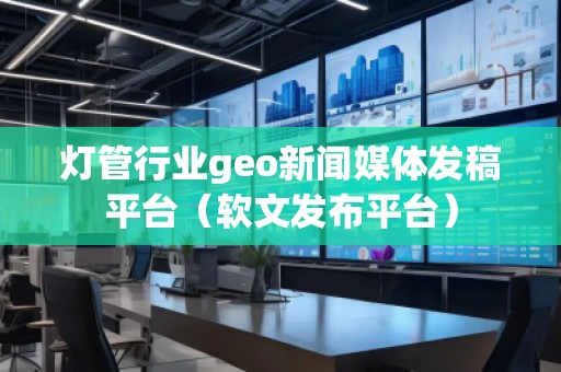 灯管行业geo新闻媒体发稿平台（软文发布平台）