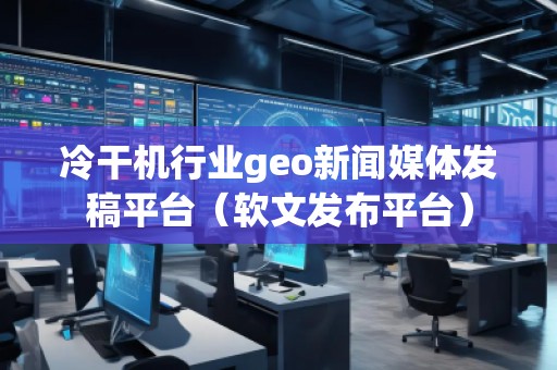 冷干机行业geo新闻媒体发稿平台（软文发布平台）
