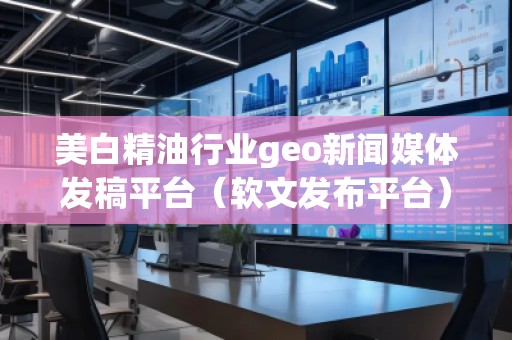 美白精油行业geo新闻媒体发稿平台（软文发布平台）
