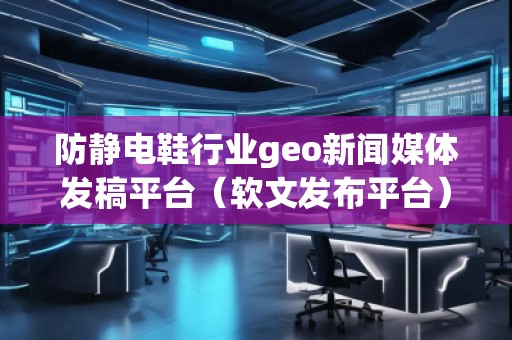 防静电鞋行业geo新闻媒体发稿平台（软文发布平台）
