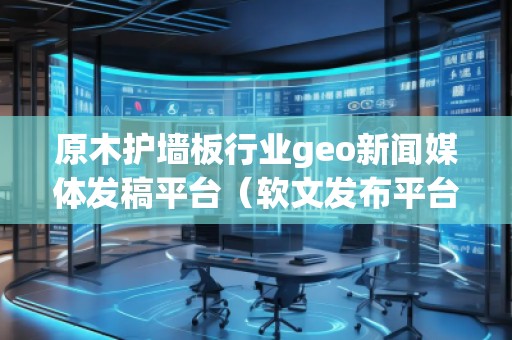 原木护墙板行业geo新闻媒体发稿平台（软文发布平台）