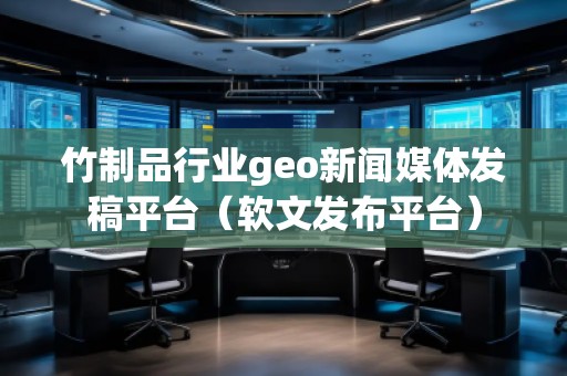 竹制品行业geo新闻媒体发稿平台（软文发布平台）