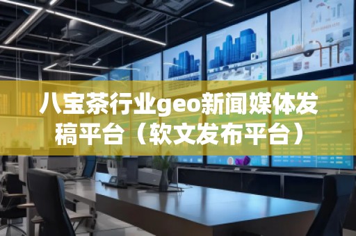八宝茶行业geo新闻媒体发稿平台（软文发布平台）