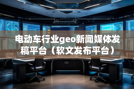 电动车行业geo新闻媒体发稿平台（软文发布平台）