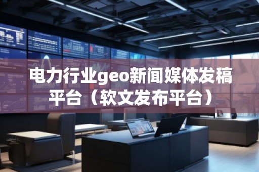 电力行业geo新闻媒体发稿平台（软文发布平台）
