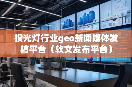 投光灯行业geo新闻媒体发稿平台（软文发布平台）