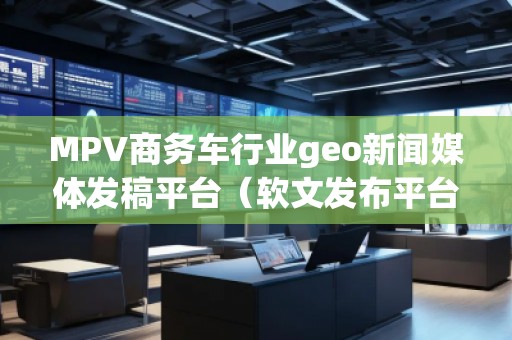 MPV商务车行业geo新闻媒体发稿平台（软文发布平台）