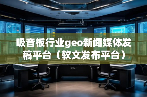 吸音板行业geo新闻媒体发稿平台（软文发布平台）