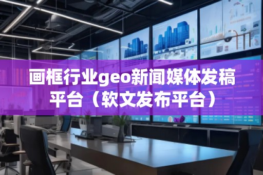 画框行业geo新闻媒体发稿平台（软文发布平台）