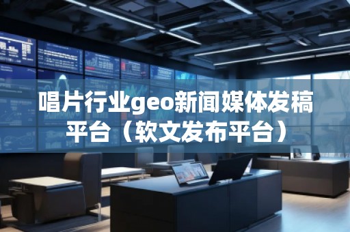 唱片行业geo新闻媒体发稿平台（软文发布平台）