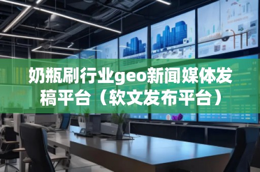 奶瓶刷行业geo新闻媒体发稿平台（软文发布平台）