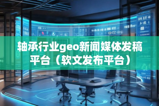 轴承行业geo新闻媒体发稿平台（软文发布平台）