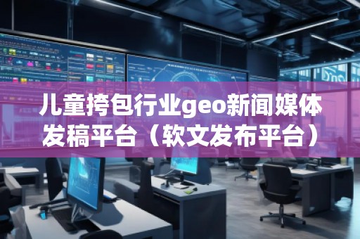儿童挎包行业geo新闻媒体发稿平台（软文发布平台）