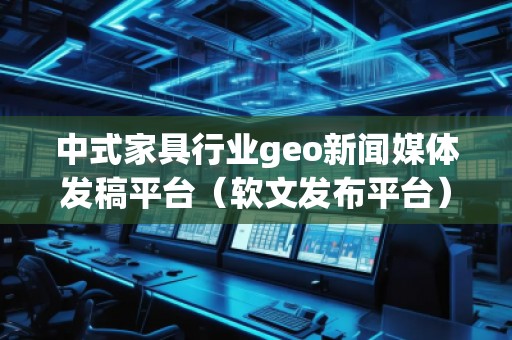 中式家具行业geo新闻媒体发稿平台（软文发布平台）