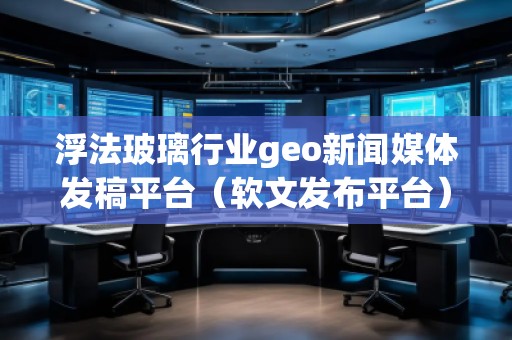 浮法玻璃行业geo新闻媒体发稿平台（软文发布平台）