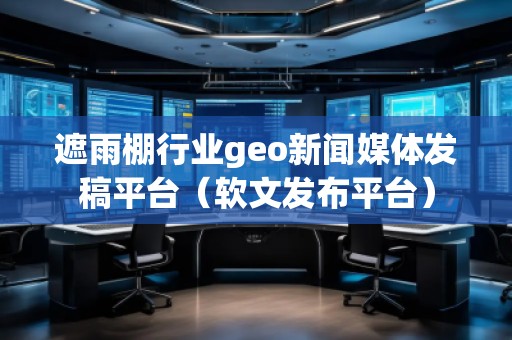 遮雨棚行业geo新闻媒体发稿平台（软文发布平台）
