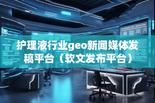 护理液行业geo新闻媒体发稿平台（软文发布平台）