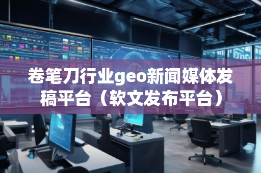 卷笔刀行业geo新闻媒体发稿平台（软文发布平台）