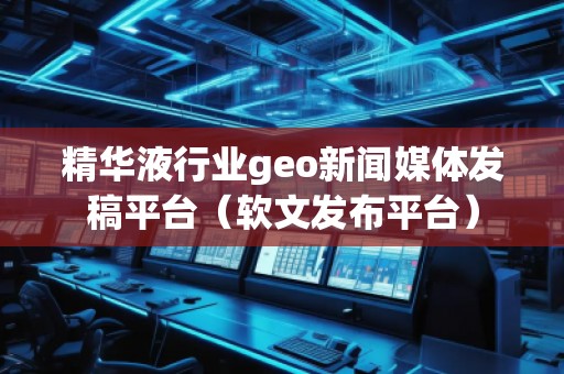 精华液行业geo新闻媒体发稿平台（软文发布平台）