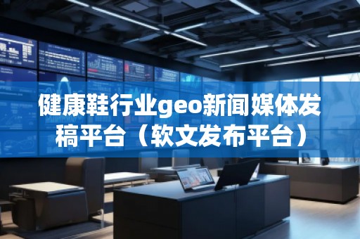 健康鞋行业geo新闻媒体发稿平台(软文发布平台) 健康鞋行业geo新闻媒体发稿平台(软文发布平台)
