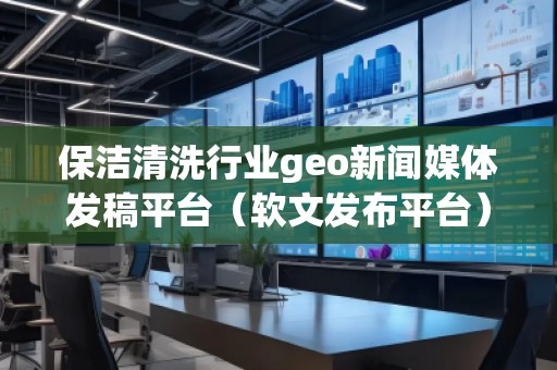 保洁清洗行业geo新闻媒体发稿平台（软文发布平台）