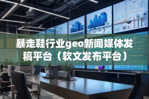 暴走鞋行业geo新闻媒体发稿平台（软文发布平台）