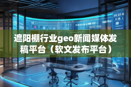 遮阳棚行业geo新闻媒体发稿平台（软文发布平台）