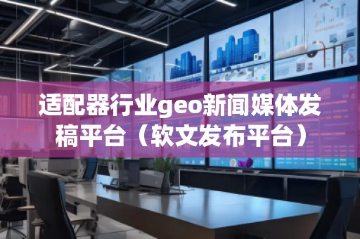 适配器行业geo新闻媒体发稿平台（软文发布平台）