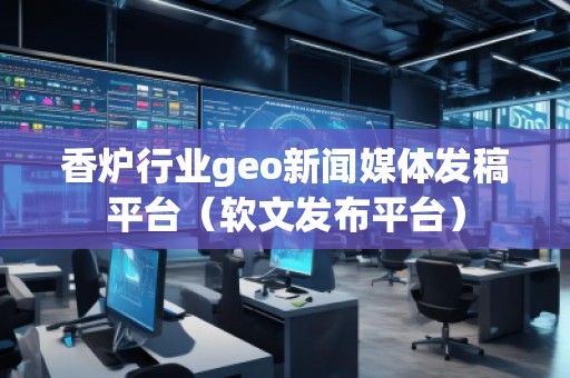 香炉行业geo新闻媒体发稿平台（软文发布平台）