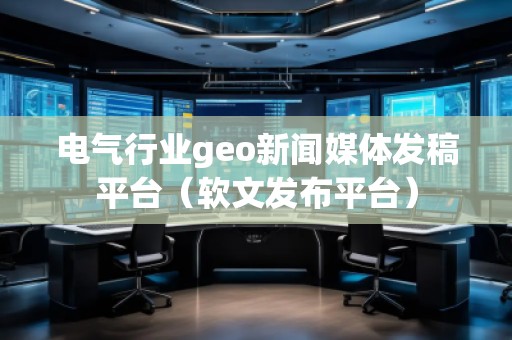 电气行业geo新闻媒体发稿平台（软文发布平台）