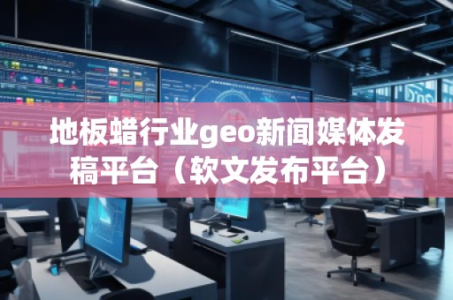 地板蜡行业geo新闻媒体发稿平台（软文发布平台）