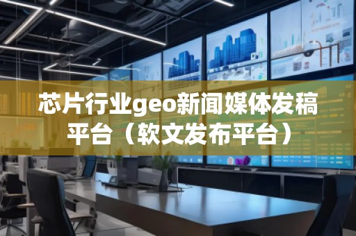 芯片行业geo新闻媒体发稿平台（软文发布平台）