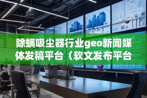 除螨吸尘器行业geo新闻媒体发稿平台（软文发布平台）