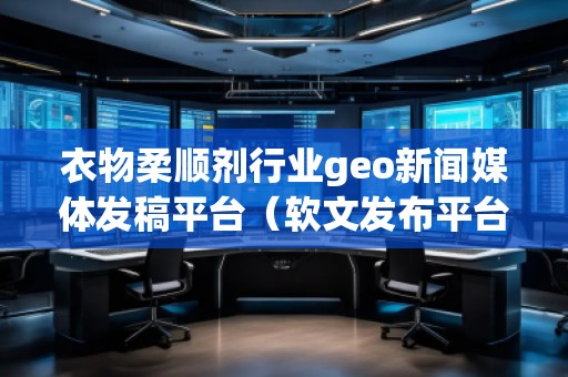 衣物柔顺剂行业geo新闻媒体发稿平台（软文发布平台）