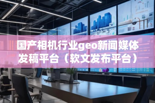 国产相机行业geo新闻媒体发稿平台（软文发布平台）