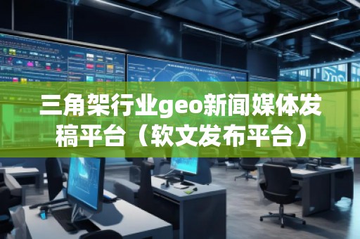 三角架行业geo新闻媒体发稿平台（软文发布平台）