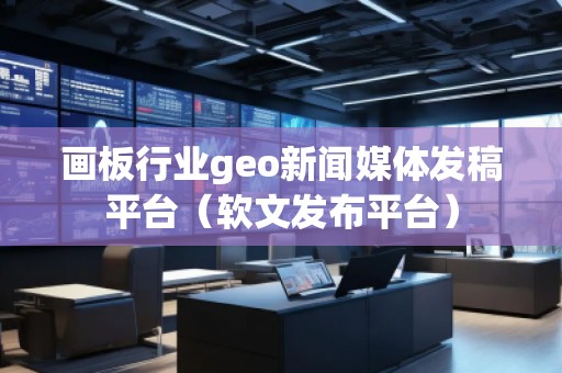 画板行业geo新闻媒体发稿平台（软文发布平台）