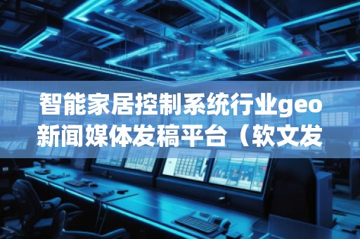 智能家居控制系统行业geo新闻媒体发稿平台（软文发布平台）