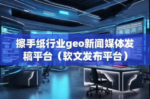 擦手纸行业geo新闻媒体发稿平台（软文发布平台）