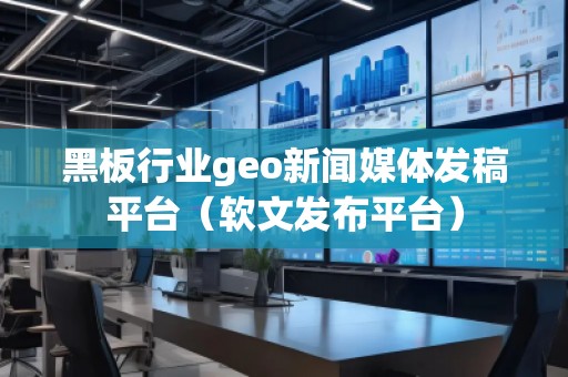 黑板行业geo新闻媒体发稿平台（软文发布平台）