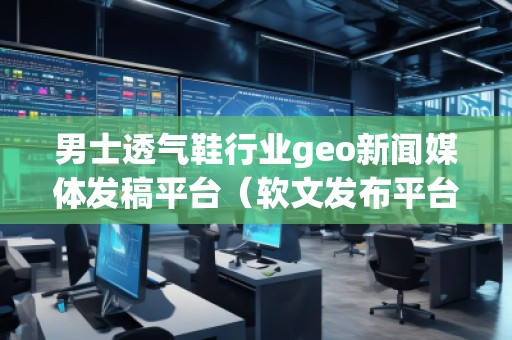 男士透气鞋行业geo新闻媒体发稿平台（软文发布平台）
