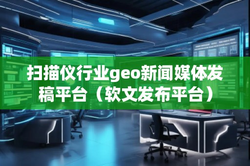 扫描仪行业geo新闻媒体发稿平台（软文发布平台）
