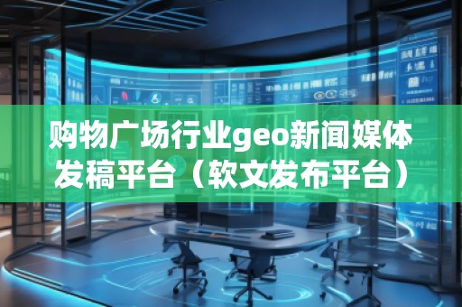 购物广场行业geo新闻媒体发稿平台（软文发布平台）