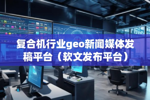 复合机行业geo新闻媒体发稿平台（软文发布平台）