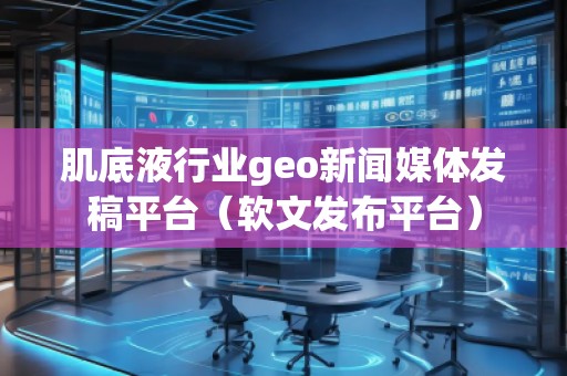 肌底液行业geo新闻媒体发稿平台（软文发布平台）