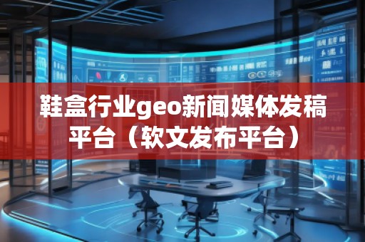 鞋盒行业geo新闻媒体发稿平台（软文发布平台）