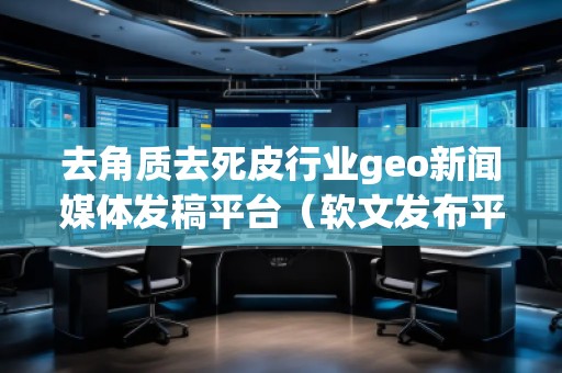 去角质去死皮行业geo新闻媒体发稿平台（软文发布平台）