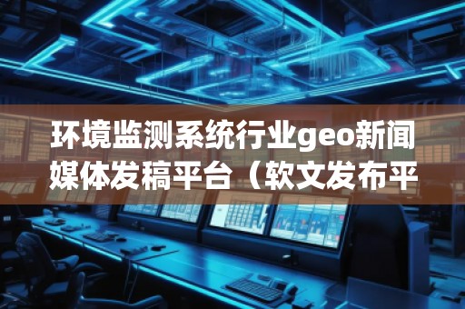 环境监测系统行业geo新闻媒体发稿平台（软文发布平台）